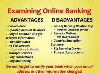 ADVANTAGES
Convenience
Updated Account Balances
Easy to Maintain and get
accurate information
 Friendlier Rates
 No Fee Services




 Capital One 360 Banking




Transfer Services
Easy Transactions
Easy Monitoring

DISADVANTAGES


Loss of Banking Relationship
 Personal Customer Service



Security Matters
 Not always insured

Complex Encryption
Software
 Big Learning Curves
 Transaction problems


Do not forget to notify your bank when your email
address or other information changes!

 