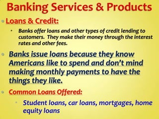  Loans & Credit:


Banks offer loans and other types of credit lending to
customers. They make their money through the interest
rates and other fees.



Banks issue loans because they know
Americans like to spend and don’t mind
making monthly payments to have the
things they like.



Common Loans Offered:
 Student loans, car loans, mortgages, home
equity loans

 