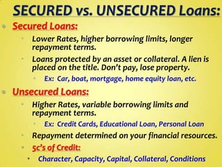 

Secured Loans:
 Lower Rates, higher borrowing limits, longer
repayment terms.
 Loans protected by an asset or collateral. A lien is
placed on the title. Don’t pay, lose property.




Ex: Car, boat, mortgage, home equity loan, etc.

Unsecured Loans:
 Higher Rates, variable borrowing limits and
repayment terms.


Ex: Credit Cards, Educational Loan, Personal Loan

 Repayment determined on your financial resources.
 5c’s of Credit:


Character, Capacity, Capital, Collateral, Conditions

 
