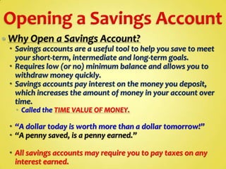  Why Open a Savings Account?
 Savings accounts are a useful tool to help you save to meet
your short-term, intermediate and long-term goals.
 Requires low (or no) minimum balance and allows you to
withdraw money quickly.
 Savings accounts pay interest on the money you deposit,
which increases the amount of money in your account over
time.
 Called the TIME VALUE OF MONEY.

 “A dollar today is worth more than a dollar tomorrow!”
 “A penny saved, is a penny earned.”
 All savings accounts may require you to pay taxes on any
interest earned.

 