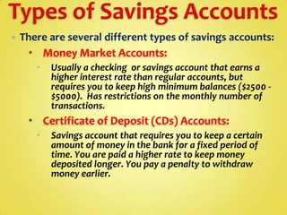 

There are several different types of savings accounts:
 Money Market Accounts:


Usually a checking or savings account that earns a
higher interest rate than regular accounts, but
requires you to keep high minimum balances ($2500 $5000). Has restrictions on the monthly number of
transactions.

 Certificate of Deposit (CDs) Accounts:


Savings account that requires you to keep a certain
amount of money in the bank for a fixed period of
time. You are paid a higher rate to keep money
deposited longer. You pay a penalty to withdraw
money earlier.

 