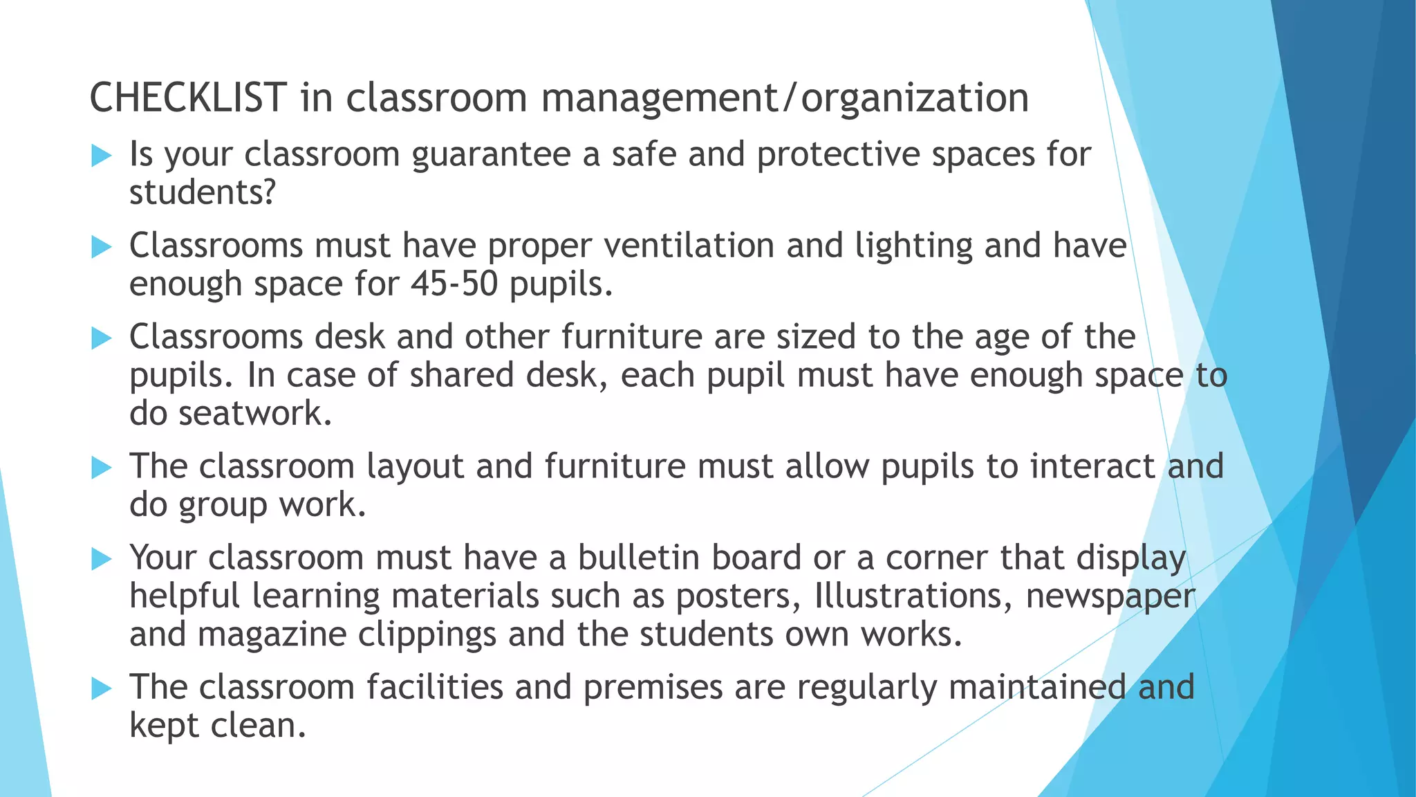 CHECKLIST in classroom management/organization
 Is your classroom guarantee a safe and protective spaces for
students?
 Classrooms must have proper ventilation and lighting and have
enough space for 45-50 pupils.
 Classrooms desk and other furniture are sized to the age of the
pupils. In case of shared desk, each pupil must have enough space to
do seatwork.
 The classroom layout and furniture must allow pupils to interact and
do group work.
 Your classroom must have a bulletin board or a corner that display
helpful learning materials such as posters, Illustrations, newspaper
and magazine clippings and the students own works.
 The classroom facilities and premises are regularly maintained and
kept clean.
 