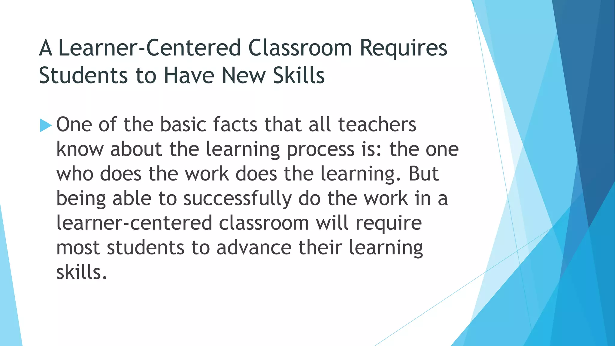A Learner-Centered Classroom Requires
Students to Have New Skills
 One of the basic facts that all teachers
know about the learning process is: the one
who does the work does the learning. But
being able to successfully do the work in a
learner-centered classroom will require
most students to advance their learning
skills.
 