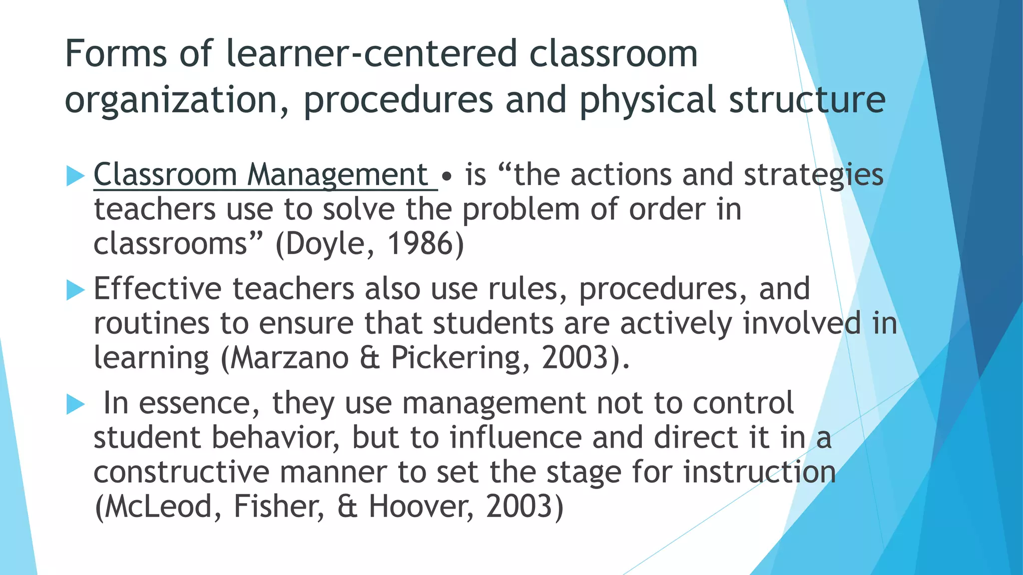 Forms of learner-centered classroom
organization, procedures and physical structure
 Classroom Management • is “the actions and strategies
teachers use to solve the problem of order in
classrooms” (Doyle, 1986)
 Effective teachers also use rules, procedures, and
routines to ensure that students are actively involved in
learning (Marzano & Pickering, 2003).
 In essence, they use management not to control
student behavior, but to influence and direct it in a
constructive manner to set the stage for instruction
(McLeod, Fisher, & Hoover, 2003)
 