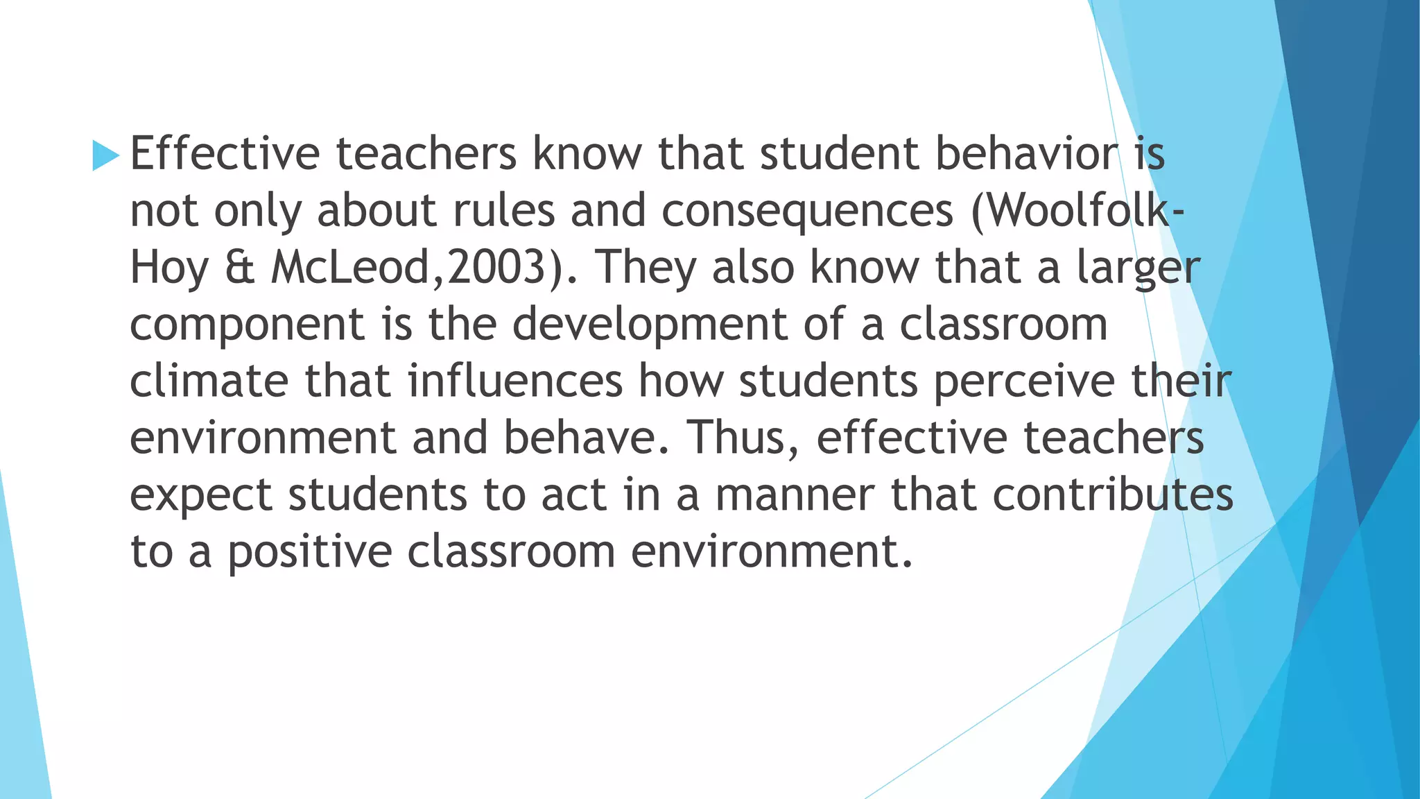  Effective teachers know that student behavior is
not only about rules and consequences (Woolfolk-
Hoy & McLeod,2003). They also know that a larger
component is the development of a classroom
climate that influences how students perceive their
environment and behave. Thus, effective teachers
expect students to act in a manner that contributes
to a positive classroom environment.
 