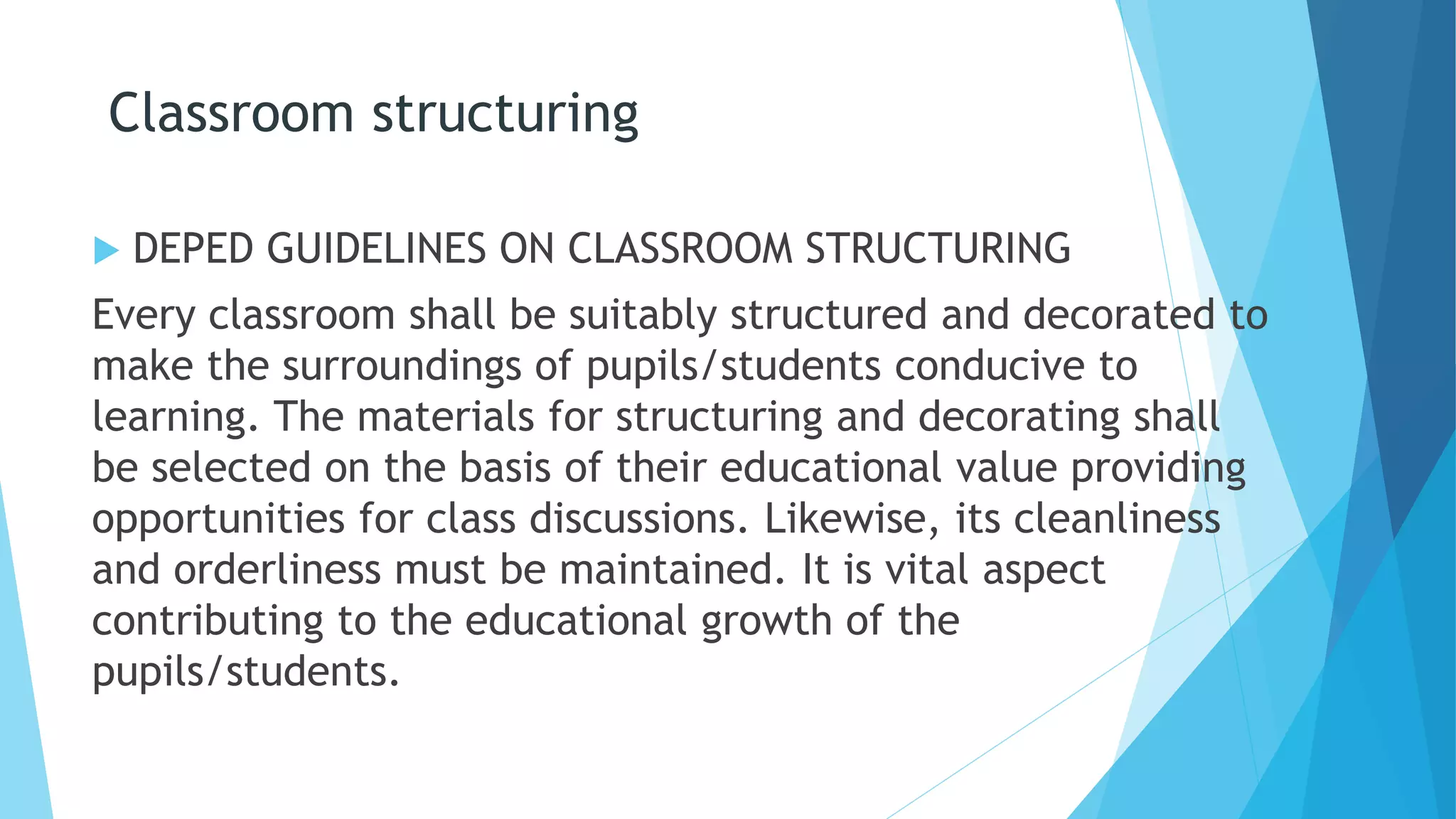 Classroom structuring
 DEPED GUIDELINES ON CLASSROOM STRUCTURING
Every classroom shall be suitably structured and decorated to
make the surroundings of pupils/students conducive to
learning. The materials for structuring and decorating shall
be selected on the basis of their educational value providing
opportunities for class discussions. Likewise, its cleanliness
and orderliness must be maintained. It is vital aspect
contributing to the educational growth of the
pupils/students.
 
