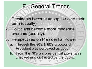 F.  General Trends Presidents become unpopular over their term (usually). Politicians become more moderate overtime (usually). Perspectives on Presidential Power Through the 50’s & 60’s a powerful President was perceived as good. From the 70’s on, presidential power was checked and distrusted by the public. 