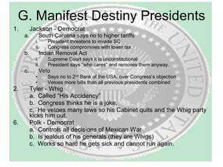 Jackson - Democrat South Carolina says no to higher tariffs President threatens to invade SC Congress compromises with lower tax Indian Removal Act Supreme Court says it is unconstitutional President says “who cares” and removes them anyway. Veto Says no to 2 nd  Bank of the USA, over Congress’s objection Vetoes more bills than all previous presidents combined Tyler - Whig a.  Called “His Accidency” b.  Congress thinks he is a joke. c.  He vetoes many laws so his Cabinet quits and the Whig party kicks him out. Polk - Democrat a.  Controls all decisions of Mexican War b.  Is jealous of his generals (they are Whigs) c.  Works so hard he gets sick and cannot run again. G. Manifest Destiny Presidents 