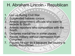 H. Abraham Lincoln - Republican Led us during Civil War. Suspended habeas corpus. Arrests government officials who want to secede to South. Arrests reporters who sympathize with the South. Declares martial law in some places.  Raises military without permission from Congress. Figures he can do it because the country is mostly Republican.  