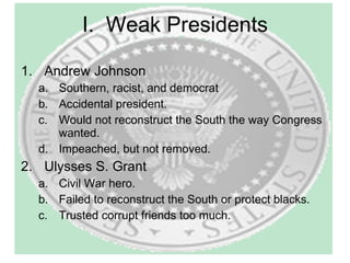 I.  Weak Presidents Andrew Johnson Southern, racist, and democrat Accidental president. Would not reconstruct the South the way Congress wanted. Impeached, but not removed. Ulysses S. Grant Civil War hero. Failed to reconstruct the South or protect blacks. Trusted corrupt friends too much. 