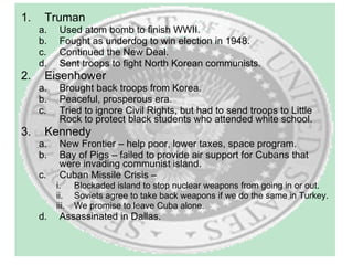 Truman Used atom bomb to finish WWII. Fought as underdog to win election in 1948. Continued the New Deal. Sent troops to fight North Korean communists. Eisenhower Brought back troops from Korea. Peaceful, prosperous era. Tried to ignore Civil Rights, but had to send troops to Little Rock to protect black students who attended white school. Kennedy New Frontier – help poor, lower taxes, space program. Bay of Pigs – failed to provide air support for Cubans that were invading communist island. Cuban Missile Crisis – Blockaded island to stop nuclear weapons from going in or out. Soviets agree to take back weapons if we do the same in Turkey. We promise to leave Cuba alone.  Assassinated in Dallas. 
