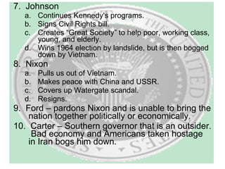 7.  Johnson Continues Kennedy's programs. Signs Civil Rights bill. Creates “Great Society” to help poor, working class, young, and elderly. Wins 1964 election by landslide, but is then bogged down by Vietnam. 8.  Nixon Pulls us out of Vietnam. Makes peace with China and USSR. Covers up Watergate scandal. Resigns. 9.  Ford – pardons Nixon and is unable to bring the nation together politically or economically. 10.  Carter – Southern governor that is an outsider.  Bad economy and Americans taken hostage in Iran bogs him down. 