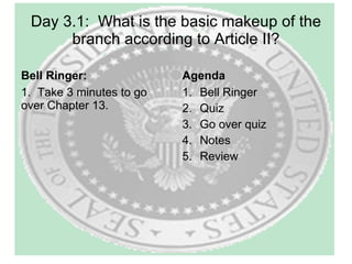 Day 3.1:  What is the basic makeup of the branch according to Article II? Bell Ringer: 1.  Take 3 minutes to go over Chapter 13. Agenda Bell Ringer Quiz Go over quiz Notes Review 