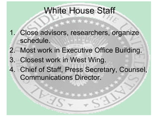 White House Staff Close advisors, researchers, organize schedule. Most work in Executive Office Building. Closest work in West Wing. Chief of Staff, Press Secretary, Counsel, Communications Director. 