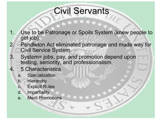 Civil Servants Use to be Patronage or Spoils System (knew people to get job). Pendleton Act eliminated patronage and made way for Civil Service System.  System= jobs, pay, and promotion depend upon testing, seniority, and professionalism. 5 Characteristics Specialization Hierarchy Explicit Rules Impartiality Merit Promotions 