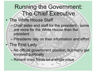 Running the Government: The Chief Executive The White House Staff Chief aides and staff for the president - some are more for the White House than the president Presidents rely on their information and effort The First Lady No official government position, but many get involved politically Recent ones focus on a single issue 