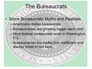 The Bureaucrats Some Bureaucratic Myths and Realities Americans dislike bureaucrats. Bureaucracies are growing bigger each year. Most federal bureaucrats work in Washington, D.C. Bureaucracies are ineffective, inefficient and always mired in red tape. 