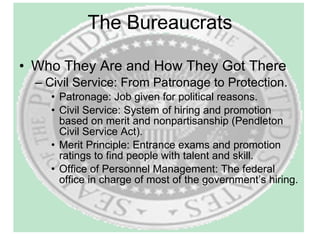 The Bureaucrats Who They Are and How They Got There Civil Service: From Patronage to Protection. Patronage: Job given for political reasons. Civil Service: System of hiring and promotion based on merit and nonpartisanship (Pendleton Civil Service Act). Merit Principle: Entrance exams and promotion ratings to find people with talent and skill. Office of Personnel Management: The federal office in charge of most of the government’s hiring. 