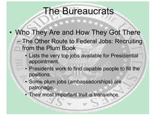 The Bureaucrats Who They Are and How They Got There The Other Route to Federal Jobs: Recruiting from the Plum Book Lists the very top jobs available for Presidential appointment. Presidents work to find capable people to fill the positions. Some plum jobs (ambassadorships) are patronage. Their most important trait is transience. 