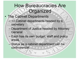 How Bureaucracies Are Organized The Cabinet Departments 13 Cabinet departments headed by a secretary Department of Justice headed by Attorney General Each has its own budget, staff and policy areas Status as a cabinet department can be controversial. 