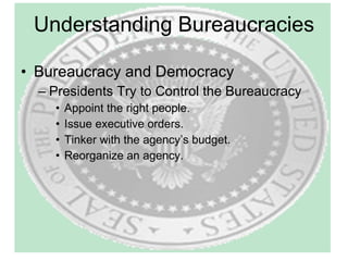 Understanding Bureaucracies Bureaucracy and Democracy Presidents Try to Control the Bureaucracy Appoint the right people. Issue executive orders. Tinker with the agency’s budget. Reorganize an agency. 