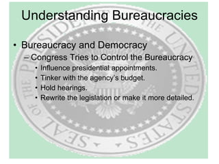 Understanding Bureaucracies Bureaucracy and Democracy Congress Tries to Control the Bureaucracy Influence presidential appointments. Tinker with the agency’s budget. Hold hearings. Rewrite the legislation or make it more detailed. 