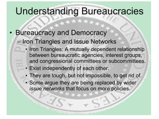 Understanding Bureaucracies Bureaucracy and Democracy Iron Triangles and Issue Networks Iron Triangles: A mutually dependent relationship between bureaucratic agencies, interest groups, and congressional committees or subcommittees. Exist independently of each other. They are tough, but not impossible, to get rid of. Some argue they are being replaced by wider  issue networks  that focus on more policies. 