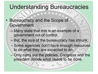 Understanding Bureaucracies Bureaucracy and the Scope of Government Many state that this is an example of a government out of control. But, the size of the bureaucracy has shrunk. Some agencies don’t have enough resources to do what they are expected to do. Only carry out the policies, Congress and the president decide what needs to be done. 