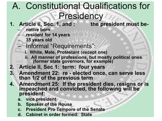 A.  Constitutional Qualifications for Presidency Article II, Sec. 1, and :  the president must be- native born resident for 14 years 35 years old Informal “Requirements”: i.  White, Male, Protestant (except one)  ii.  All manner of professions, but mostly political ones (former state governors, for example) Article II, Sec 1:  term:  four years Amendment 22:  re - elected once, can serve less than 1/2 of the previous term Amendment 25:  If the president dies, resigns or is impeached and convicted, the following will be president: vice president  Speaker of the House President Pro Tempore of the Senate Cabinet in order formed:  State  