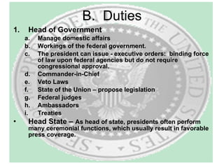 B.  Duties Head of Government  Manage domestic affairs Workings of the federal government.  The president can issue - executive orders:  binding force of law upon federal agencies but do not require congressional approval.  Commander-in-Chief Veto Laws State of the Union – propose legislation Federal judges Ambassadors Treaties Head State –  As head of state, presidents often perform many ceremonial functions, which usually result in favorable press coverage. 