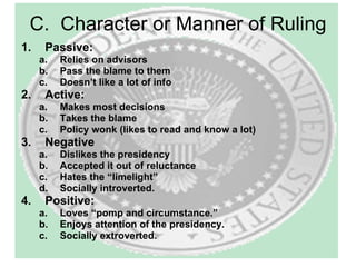 C.  Character or Manner of Ruling Passive: Relies on advisors Pass the blame to them Doesn’t like a lot of info  Active: Makes most decisions Takes the blame Policy wonk (likes to read and know a lot) Negative Dislikes the presidency Accepted it out of reluctance Hates the “limelight” Socially introverted. Positive: Loves “pomp and circumstance.” Enjoys attention of the presidency.  Socially extroverted. 