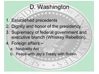 D. Washington Established precedents Dignity and honor of the presidency. Supremacy of federal government and executive branch (Whiskey Rebellion). Foreign affairs –  Neutrality Act Peace with Jay’s Treaty with Britain 