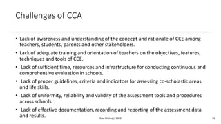 Challenges of CCA
• Lack of awareness and understanding of the concept and rationale of CCE among
teachers, students, parents and other stakeholders.
• Lack of adequate training and orientation of teachers on the objectives, features,
techniques and tools of CCE.
• Lack of sufficient time, resources and infrastructure for conducting continuous and
comprehensive evaluation in schools.
• Lack of proper guidelines, criteria and indicators for assessing co-scholastic areas
and life skills.
• Lack of uniformity, reliability and validity of the assessment tools and procedures
across schools.
• Lack of effective documentation, recording and reporting of the assessment data
and results. Ravi Mishra | KKCE 10
 