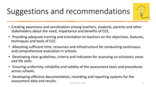Suggestions and recommendations
• Creating awareness and sensitization among teachers, students, parents and other
stakeholders about the need, importance and benefits of CCE.
• Providing adequate training and orientation to teachers on the objectives, features,
techniques and tools of CCE.
• Allocating sufficient time, resources and infrastructure for conducting continuous
and comprehensive evaluation in schools.
• Developing clear guidelines, criteria and indicators for assessing co-scholastic areas
and life skills.
• Ensuring uniformity, reliability and validity of the assessment tools and procedures
across schools.
• Developing effective documentation, recording and reporting systems for the
assessment data and results. Ravi Mishra | KKCE 11
 