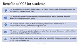 Benefits of CCE for students
CCE reduces stress and anxiety among students by making evaluation a continuous and supportive
process rather than a one-time event.
CCE enhances learning outcomes among students by providing regular feedback, diagnosis,
remediation and enrichment activities.
CCE develops life skills among students by assessing their abilities in domains such as
communication, thinking, emotional management, etc.
CCE fosters creativity among students by encouraging them to express themselves in different forms
such as projects, portfolios, presentations, etc.
CCE promotes holistic development among students by recognizing their achievements in scholastic
as well as co-scholastic areas.
Ravi Mishra | KKCE 12
 