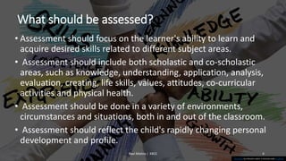 What should be assessed?
• Assessment should focus on the learner's ability to learn and
acquire desired skills related to different subject areas.
• Assessment should include both scholastic and co-scholastic
areas, such as knowledge, understanding, application, analysis,
evaluation, creating, life skills, values, attitudes, co-curricular
activities and physical health.
• Assessment should be done in a variety of environments,
circumstances and situations, both in and out of the classroom.
• Assessment should reflect the child's rapidly changing personal
development and profile.
Ravi Mishra | KKCE 4
This Photo by Unknown author is licensed under CC BY-SA.
 