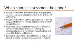 When should assessment be done?
• Assessment should be done continuously throughout the
academic session, as well as periodically at the end of each
unit or term.
• Assessment should involve three parts: process of learning,
applying what has been learned, and assessment of what
has been learned.
• Assessment should be both formative and summative in
nature. Formative assessment is done during the
instructional process to provide continuous feedback and
support to students and teachers.
• Summative assessment is done at the end of a course of
learning to measure the overall achievement of students
Ravi Mishra | KKCE 5
 