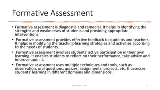 Formative Assessment
• Formative assessment is diagnostic and remedial. It helps in identifying the
strengths and weaknesses of students and providing appropriate
interventions.
• Formative assessment provides effective feedback to students and teachers.
It helps in modifying the teaching-learning strategies and activities according
to the needs of students.
• Formative assessment involves students' active participation in their own
learning. It enables students to reflect on their performance, take advice and
improve upon it.
• Formative assessment uses multiple techniques and tools, such as
observation, oral questions, quizzes, assignments, projects, etc. It assesses
students' learning in different domains and dimensions.
Ravi Mishra | KKCE 6
 