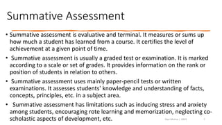 Summative Assessment
• Summative assessment is evaluative and terminal. It measures or sums up
how much a student has learned from a course. It certifies the level of
achievement at a given point of time.
• Summative assessment is usually a graded test or examination. It is marked
according to a scale or set of grades. It provides information on the rank or
position of students in relation to others.
• Summative assessment uses mainly paper-pencil tests or written
examinations. It assesses students' knowledge and understanding of facts,
concepts, principles, etc. in a subject area.
• Summative assessment has limitations such as inducing stress and anxiety
among students, encouraging rote learning and memorization, neglecting co-
scholastic aspects of development, etc. Ravi Mishra | KKCE 7
 