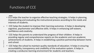 Functions of CCE
9
Ravi
Mishra
|
KKCE
• CCE helps the teacher to organize effective teaching strategies. It helps in planning,
implementing and evaluating the instructional process according to the needs and
interests of students.
• CCE helps the student to improve their learning outcomes. It helps in developing
cognitive, psychomotor and affective skills. It helps in enhancing self-esteem,
confidence and creativity.
• CCE helps the parents to understand the progress of their children. It helps in
providing regular and comprehensive reports on the academic and non-academic
achievements of students. It helps in establishing a positive partnership between home
and school.
• CCE helps the school to maintain quality standards of education. It helps in ensuring
accountability, transparency and credibility of the evaluation system. It helps in
creating a conducive learning environment for students and teachers.
 