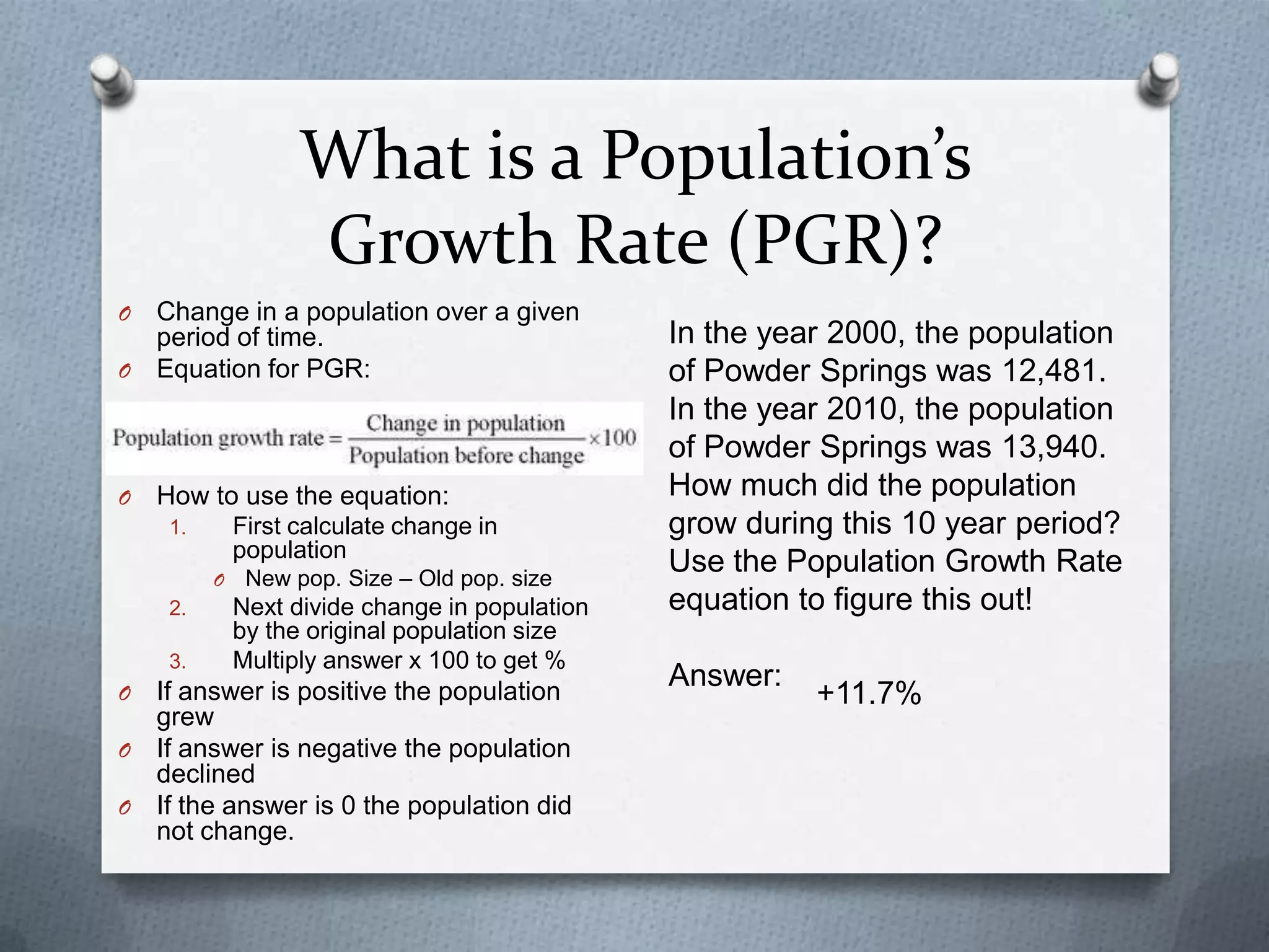 What is a Population’s
Growth Rate (PGR)?
O

Change in a population over a given
period of time.
O Equation for PGR:

O

How to use the equation:
First calculate change in
population

1.
O

2.
3.

O

New pop. Size – Old pop. size

Next divide change in population
by the original population size
Multiply answer x 100 to get %

If answer is positive the population
grew
O If answer is negative the population
declined
O If the answer is 0 the population did
not change.

In the year 2000, the population
of Powder Springs was 12,481.
In the year 2010, the population
of Powder Springs was 13,940.
How much did the population
grow during this 10 year period?
Use the Population Growth Rate
equation to figure this out!
Answer:

+11.7%

 