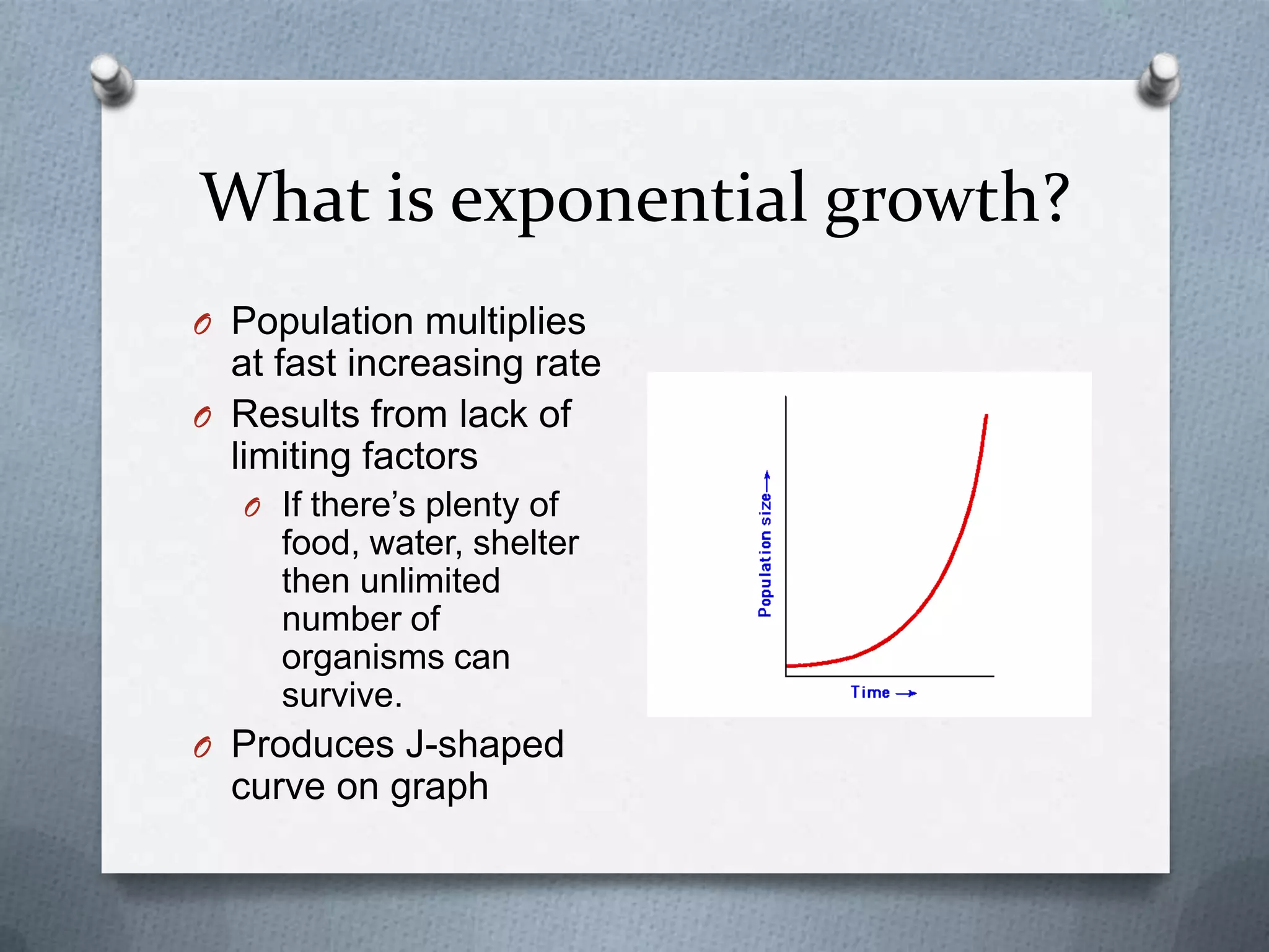 What is exponential growth?
O Population multiplies

at fast increasing rate
O Results from lack of
limiting factors
O If there’s plenty of

food, water, shelter
then unlimited
number of
organisms can
survive.
O Produces J-shaped

curve on graph

 