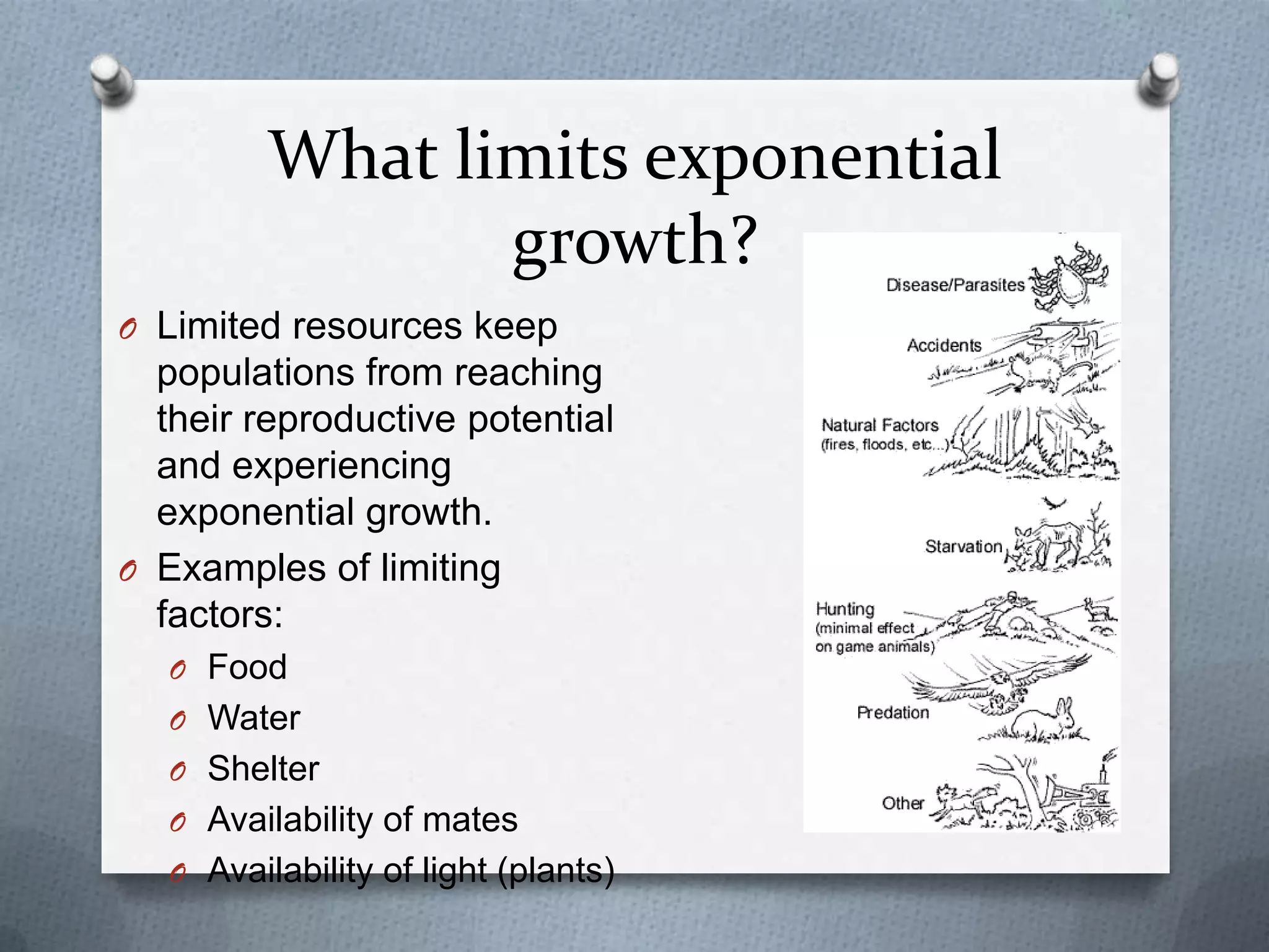 What limits exponential
growth?
O Limited resources keep

populations from reaching
their reproductive potential
and experiencing
exponential growth.
O Examples of limiting
factors:
O Food
O Water

O Shelter
O Availability of mates
O Availability of light (plants)

 