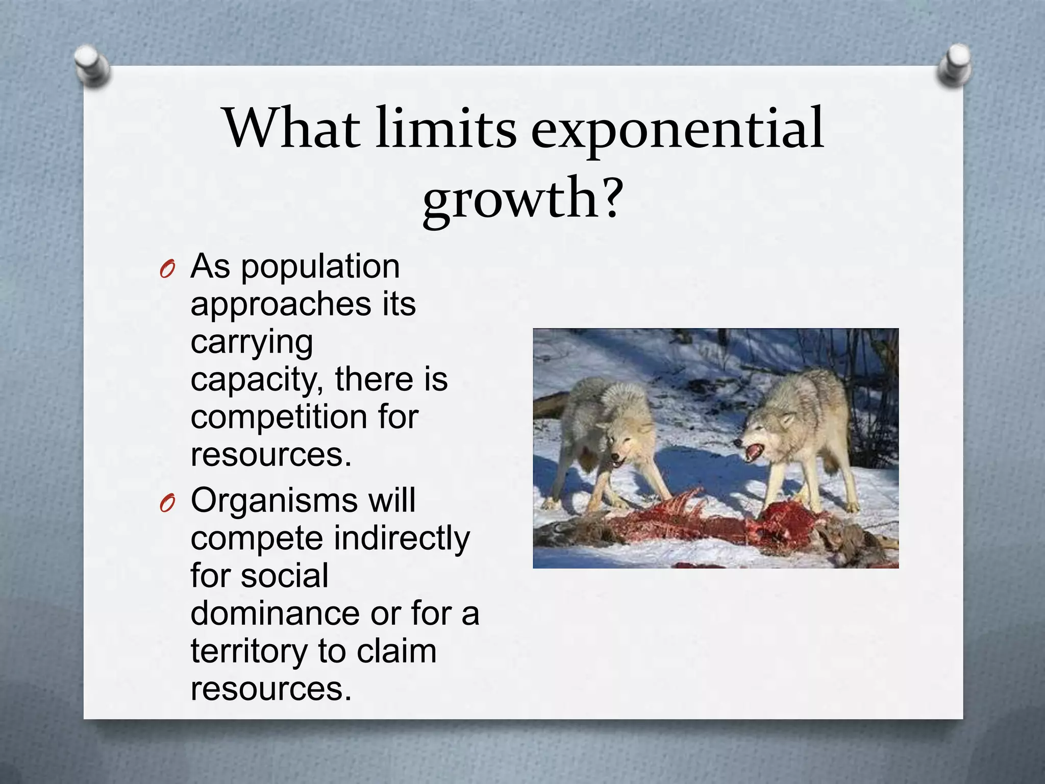What limits exponential
growth?
O As population

approaches its
carrying
capacity, there is
competition for
resources.
O Organisms will
compete indirectly
for social
dominance or for a
territory to claim
resources.

 