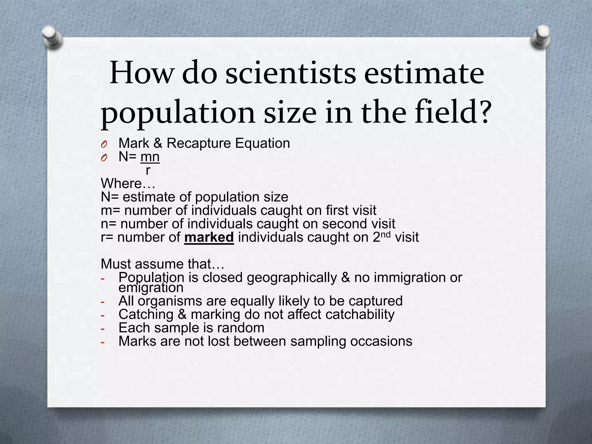 How do scientists estimate
population size in the field?
O Mark & Recapture Equation
O N= mn

r
Where…
N= estimate of population size
m= number of individuals caught on first visit
n= number of individuals caught on second visit
r= number of marked individuals caught on 2nd visit
Must assume that…
- Population is closed geographically & no immigration or
emigration
- All organisms are equally likely to be captured
- Catching & marking do not affect catchability
- Each sample is random
- Marks are not lost between sampling occasions

 