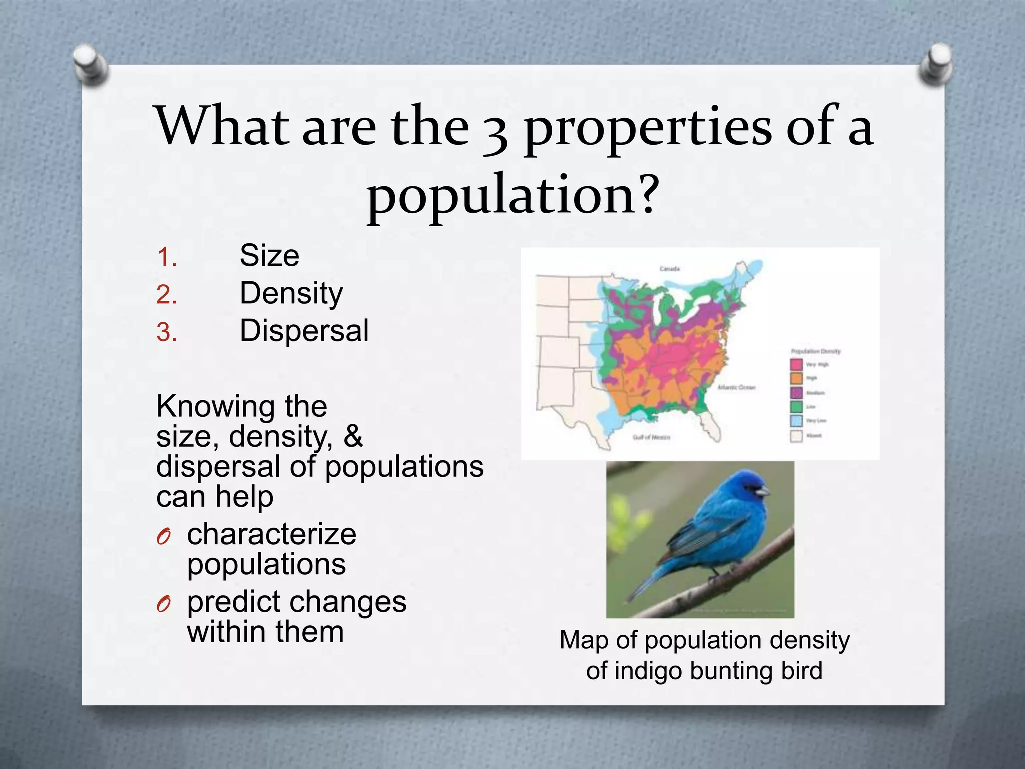 What are the 3 properties of a
population?
1.
2.
3.

Size
Density
Dispersal

Knowing the
size, density, &
dispersal of populations
can help
O characterize
populations
O predict changes
within them

Map of population density
of indigo bunting bird

 