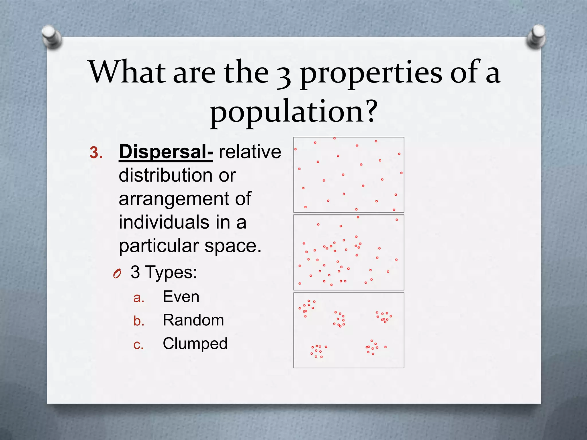 What are the 3 properties of a
population?
3. Dispersal- relative

distribution or
arrangement of
individuals in a
particular space.
O 3 Types:
a.
b.
c.

Even
Random
Clumped

 