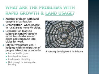 





Another problem with land
usage is urbanization.
Urbanization- when people
in rural areas move to cities.
Urbanization leads to
suburban sprawl- people
move to suburbs around
cities and commute into
cities for work.
City infrastructure can’t
keep up with immigration of
people into cities or suburbs






Lots of traffic jams
Less land for farms
Inadequate plumbing
Not enough or inadequate
housing

A housing development in Arizona

 