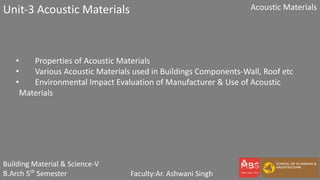 Building Material & Science-V
B.Arch 5th
Semester Faculty:Ar. Ashwani Singh
Acoustic Materials
Unit-3 Acoustic Materials
• Properties of Acoustic Materials
• Various Acoustic Materials used in Buildings Components-Wall, Roof etc
• Environmental Impact Evaluation of Manufacturer & Use of Acoustic
Materials
 