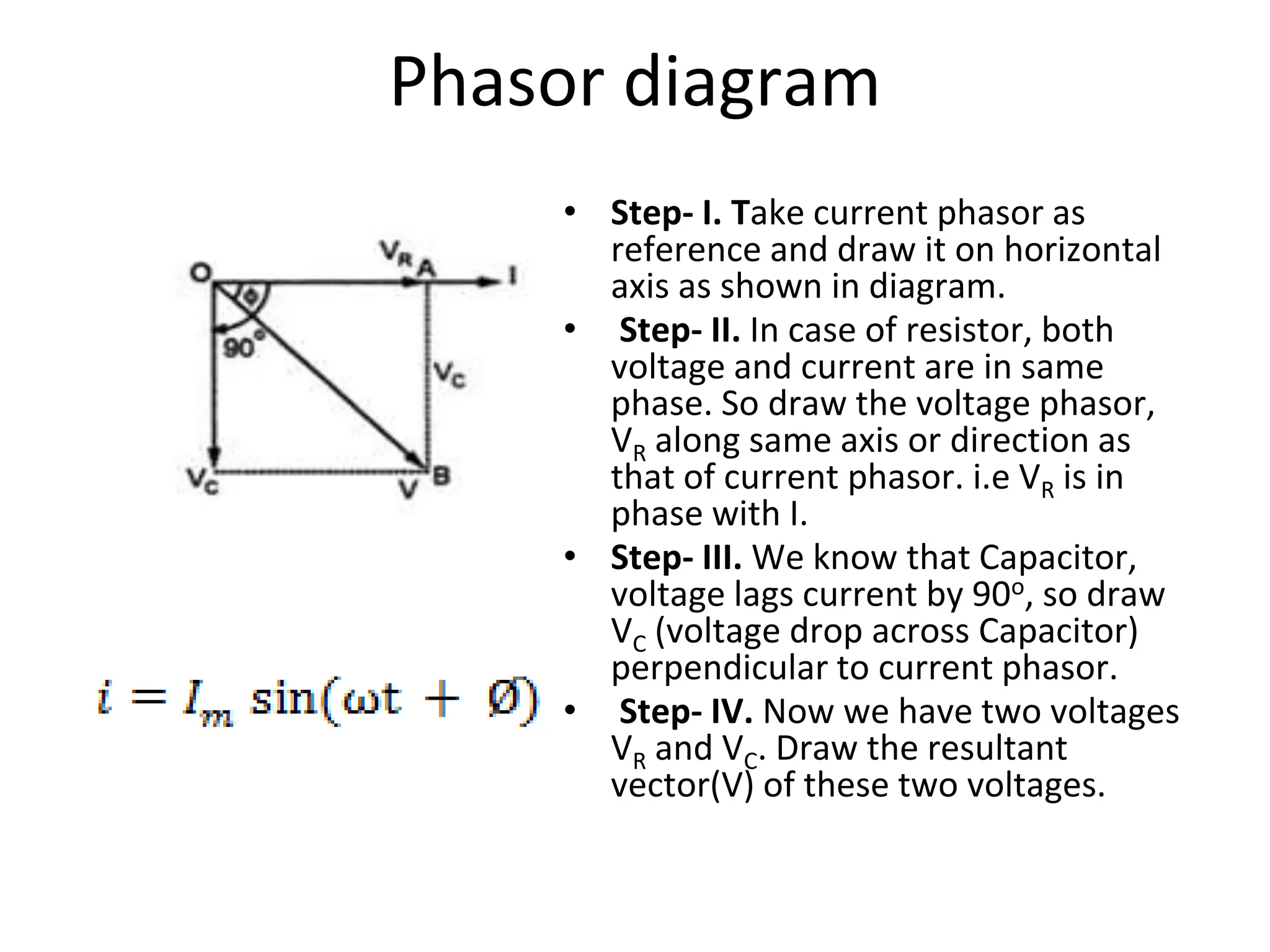 Phasor diagram
• Step- I. Take current phasor as
reference and draw it on horizontal
axis as shown in diagram.
• Step- II. In case of resistor, both
voltage and current are in same
phase. So draw the voltage phasor,
VR along same axis or direction as
that of current phasor. i.e VR is in
phase with I.
• Step- III. We know that Capacitor,
voltage lags current by 90o, so draw
VC (voltage drop across Capacitor)
perpendicular to current phasor.
• Step- IV. Now we have two voltages
VR and VC. Draw the resultant
vector(V) of these two voltages.
 